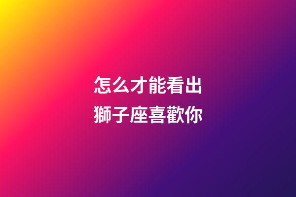 怎么才能看出獅子座喜歡你-第1張-星座運勢-玄機派