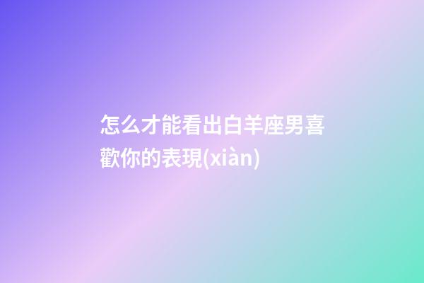 怎么才能看出白羊座男喜歡你的表現(xiàn)-第1張-星座運(yùn)勢(shì)-玄機(jī)派