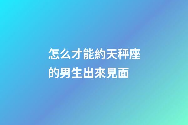 怎么才能約天秤座的男生出來見面-第1張-星座運勢-玄機派