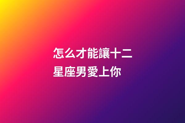 怎么才能讓十二星座男愛上你-第1張-星座運勢-玄機派