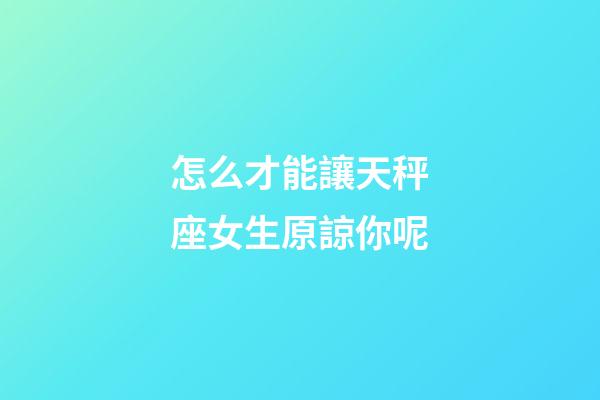 怎么才能讓天秤座女生原諒你呢-第1張-星座運勢-玄機派