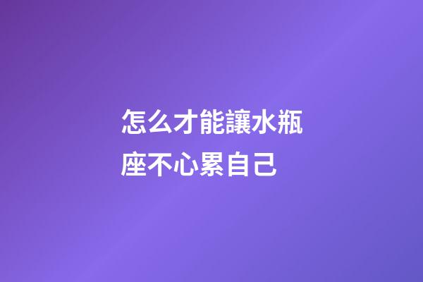 怎么才能讓水瓶座不心累自己-第1張-星座運勢-玄機派