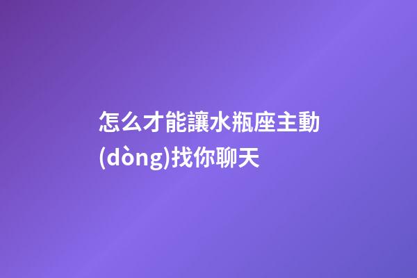 怎么才能讓水瓶座主動(dòng)找你聊天