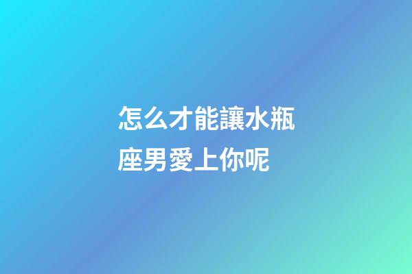 怎么才能讓水瓶座男愛上你呢-第1張-星座運勢-玄機派
