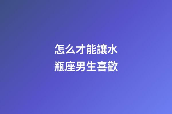 怎么才能讓水瓶座男生喜歡-第1張-星座運勢-玄機派