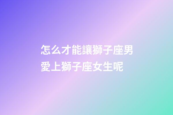 怎么才能讓獅子座男愛上獅子座女生呢-第1張-星座運勢-玄機派