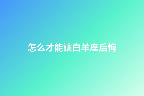 怎么才能讓白羊座后悔-第1張-星座運勢-玄機派