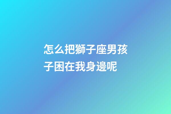 怎么把獅子座男孩子困在我身邊呢