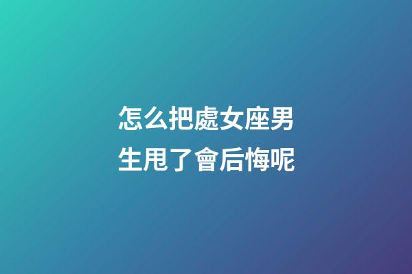怎么把處女座男生甩了會后悔呢-第1張-星座運勢-玄機派