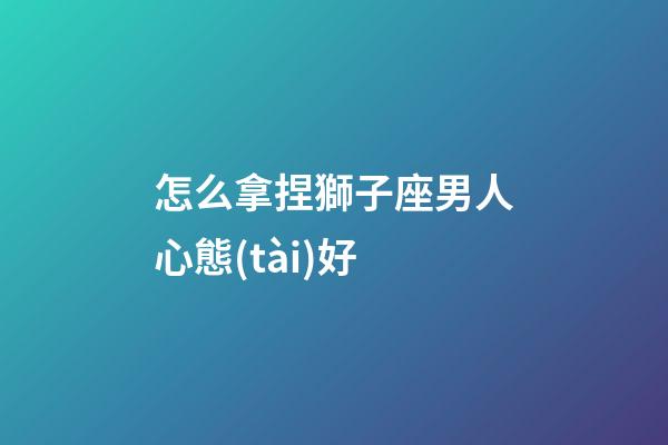怎么拿捏獅子座男人心態(tài)好