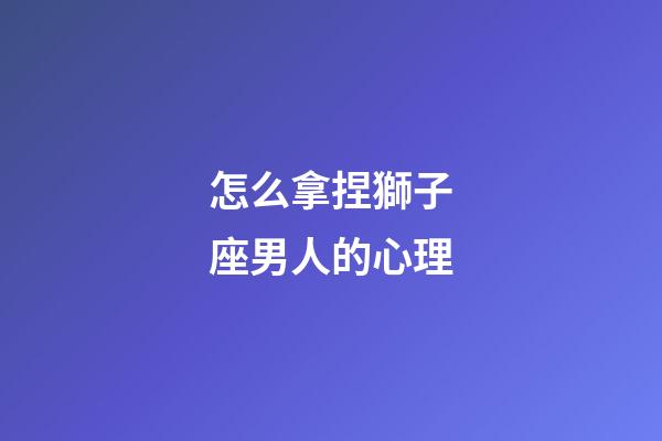 怎么拿捏獅子座男人的心理-第1張-星座運勢-玄機派