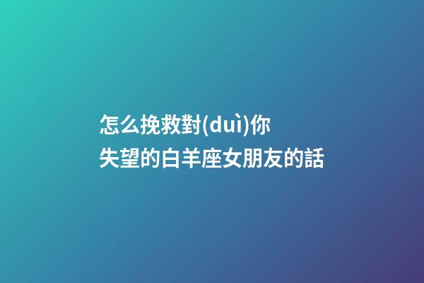 怎么挽救對(duì)你失望的白羊座女朋友的話