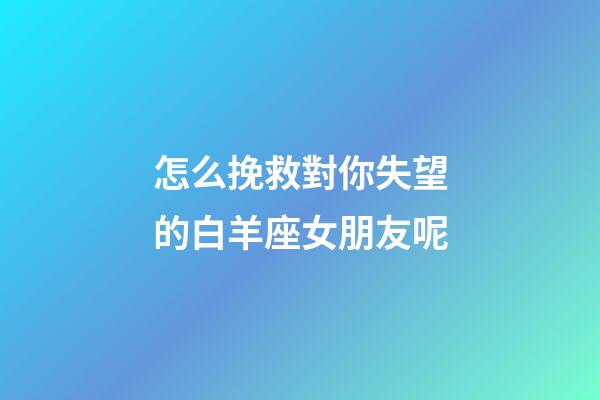 怎么挽救對你失望的白羊座女朋友呢-第1張-星座運勢-玄機派
