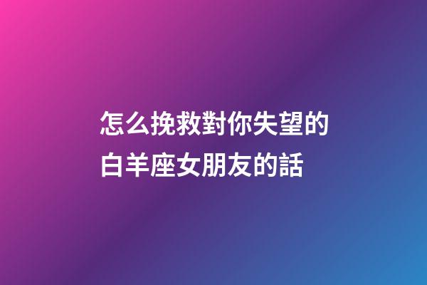 怎么挽救對你失望的白羊座女朋友的話
