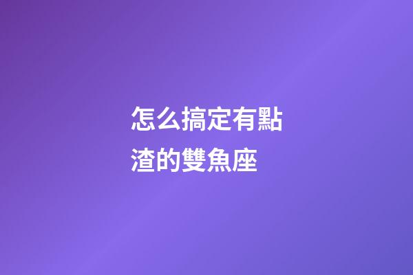 怎么搞定有點渣的雙魚座-第1張-星座運勢-玄機派