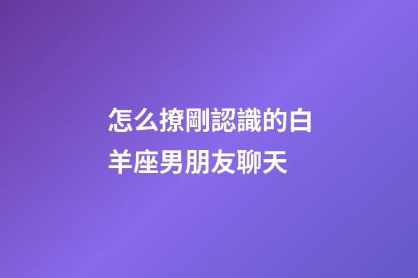 怎么撩剛認識的白羊座男朋友聊天