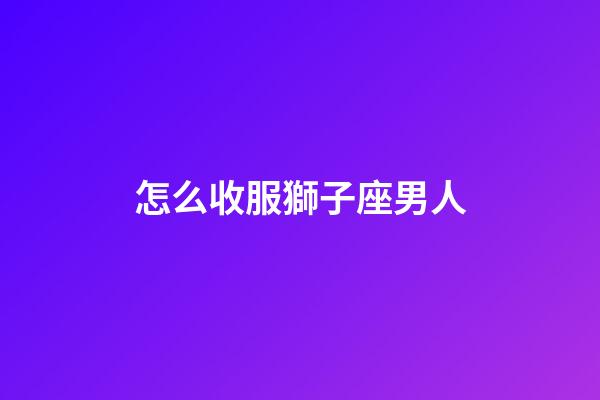 怎么收服獅子座男人-第1張-星座運勢-玄機派