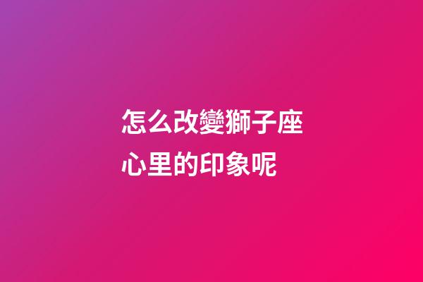 怎么改變獅子座心里的印象呢-第1張-星座運勢-玄機派