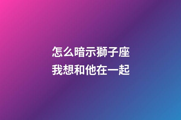 怎么暗示獅子座我想和他在一起-第1張-星座運勢-玄機派