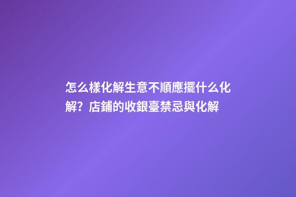 怎么樣化解生意不順應擺什么化解？店鋪的收銀臺禁忌與化解