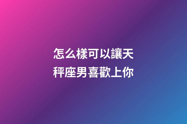 怎么樣可以讓天秤座男喜歡上你-第1張-星座運勢-玄機派
