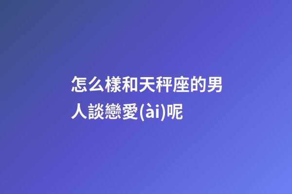 怎么樣和天秤座的男人談戀愛(ài)呢
