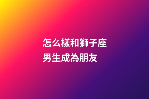 怎么樣和獅子座男生成為朋友-第1張-星座運勢-玄機派