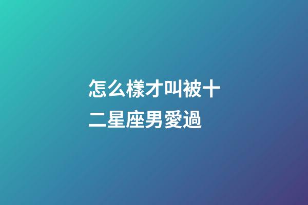 怎么樣才叫被十二星座男愛過-第1張-星座運勢-玄機派