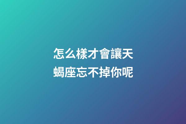 怎么樣才會讓天蝎座忘不掉你呢