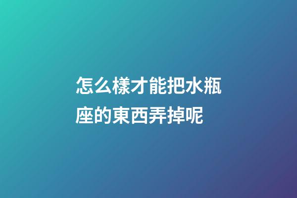 怎么樣才能把水瓶座的東西弄掉呢-第1張-星座運勢-玄機派