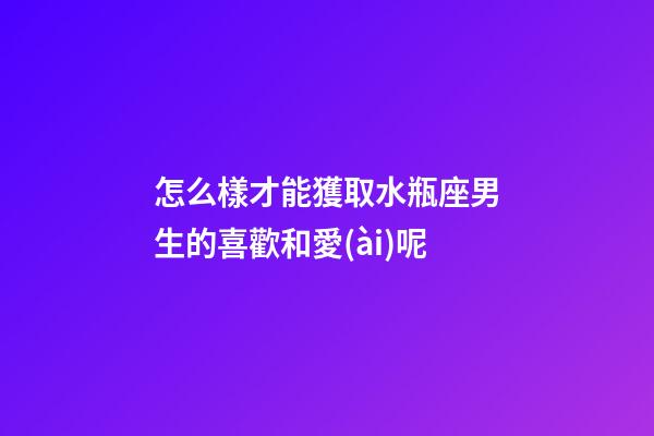 怎么樣才能獲取水瓶座男生的喜歡和愛(ài)呢-第1張-星座運(yùn)勢(shì)-玄機(jī)派