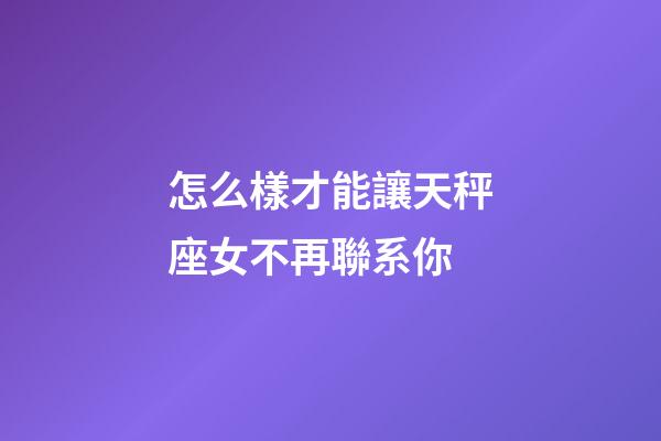 怎么樣才能讓天秤座女不再聯系你