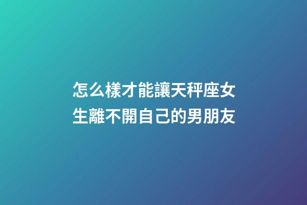 怎么樣才能讓天秤座女生離不開自己的男朋友-第1張-星座運勢-玄機派