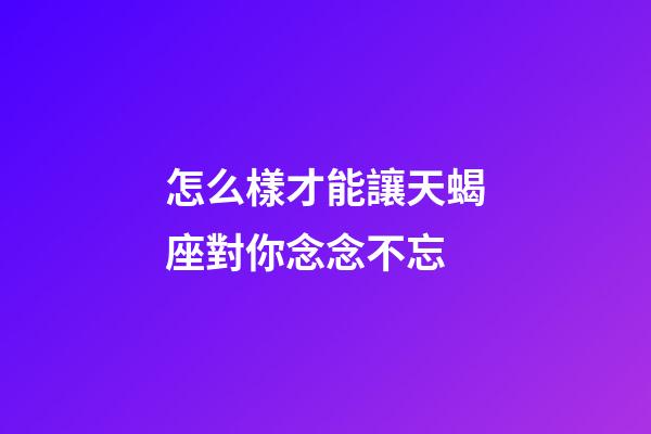 怎么樣才能讓天蝎座對你念念不忘-第1張-星座運勢-玄機派