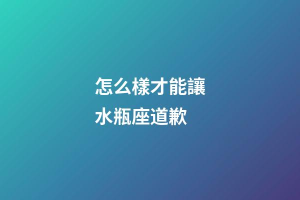 怎么樣才能讓水瓶座道歉-第1張-星座運勢-玄機派