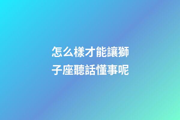 怎么樣才能讓獅子座聽話懂事呢-第1張-星座運(yùn)勢-玄機(jī)派