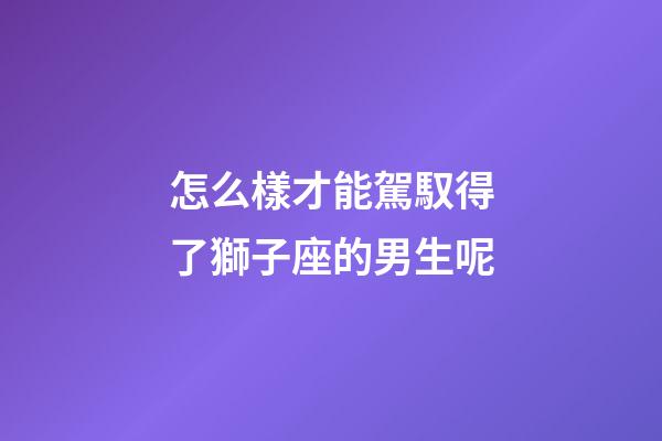 怎么樣才能駕馭得了獅子座的男生呢-第1張-星座運勢-玄機派