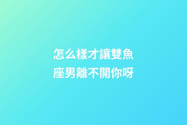 怎么樣才讓雙魚座男離不開你呀-第1張-星座運(yùn)勢(shì)-玄機(jī)派
