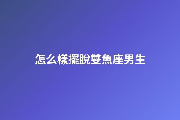 怎么樣擺脫雙魚座男生-第1張-星座運勢-玄機派