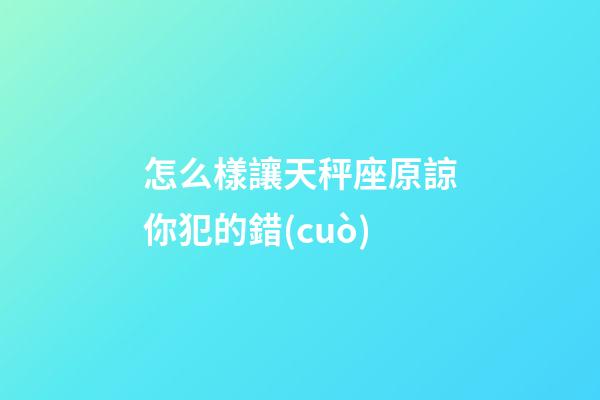 怎么樣讓天秤座原諒你犯的錯(cuò)-第1張-星座運(yùn)勢(shì)-玄機(jī)派