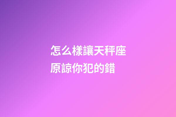 怎么樣讓天秤座原諒你犯的錯-第1張-星座運勢-玄機派