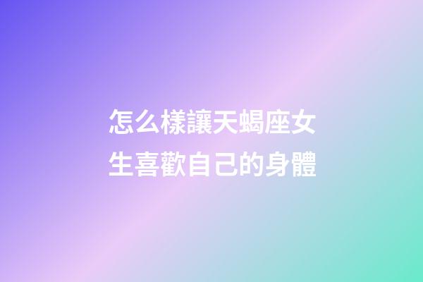 怎么樣讓天蝎座女生喜歡自己的身體