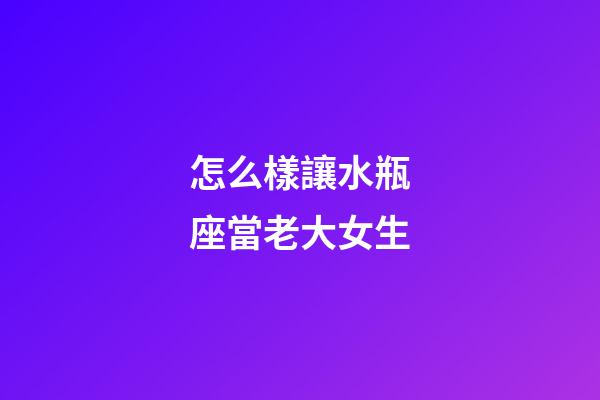 怎么樣讓水瓶座當老大女生-第1張-星座運勢-玄機派