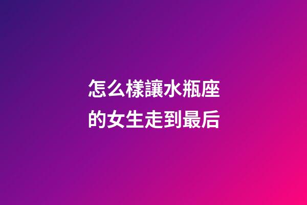 怎么樣讓水瓶座的女生走到最后-第1張-星座運勢-玄機派