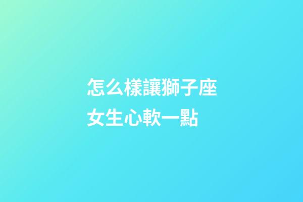 怎么樣讓獅子座女生心軟一點-第1張-星座運勢-玄機派