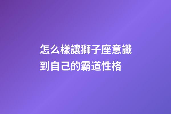 怎么樣讓獅子座意識到自己的霸道性格-第1張-星座運勢-玄機派