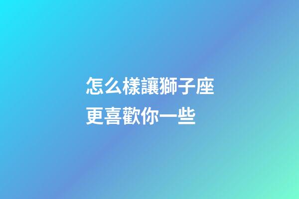 怎么樣讓獅子座更喜歡你一些-第1張-星座運勢-玄機派