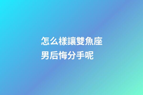 怎么樣讓雙魚座男后悔分手呢-第1張-星座運勢-玄機派