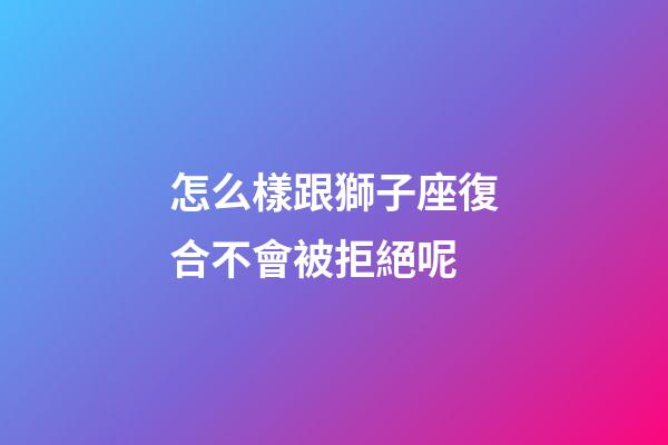 怎么樣跟獅子座復合不會被拒絕呢-第1張-星座運勢-玄機派