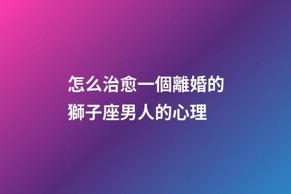 怎么治愈一個離婚的獅子座男人的心理-第1張-星座運勢-玄機派